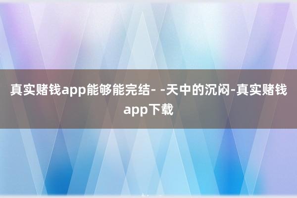 真实赌钱app能够能完结- -天中的沉闷-真实赌钱app下载