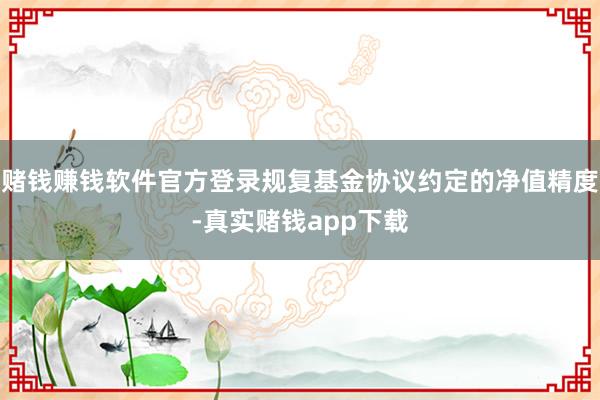 赌钱赚钱软件官方登录规复基金协议约定的净值精度-真实赌钱app下载