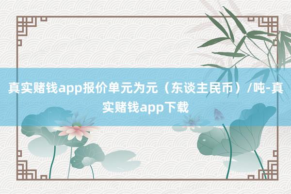 真实赌钱app报价单元为元（东谈主民币）/吨-真实赌钱app下载