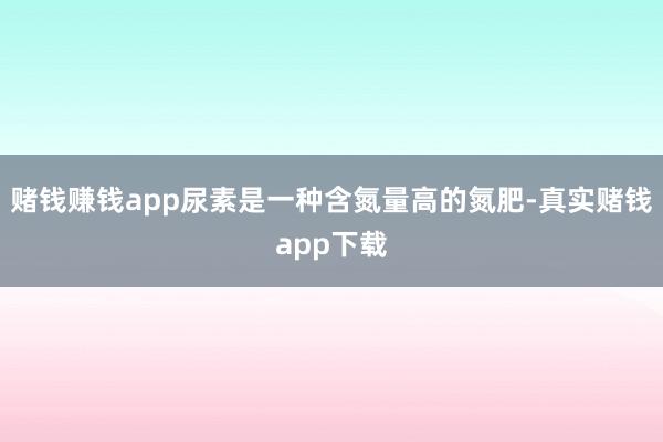 赌钱赚钱app尿素是一种含氮量高的氮肥-真实赌钱app下载