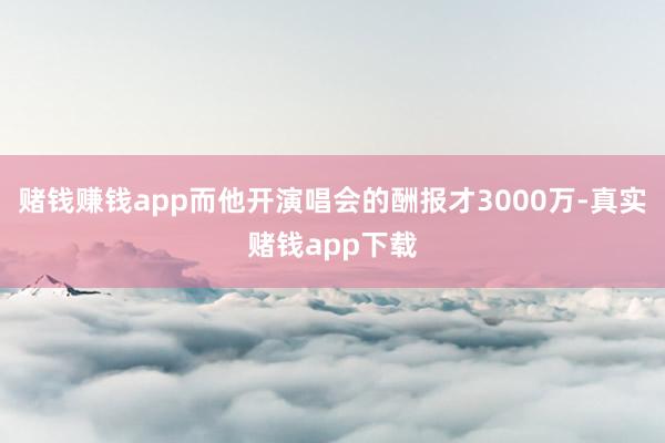 赌钱赚钱app而他开演唱会的酬报才3000万-真实赌钱app下载