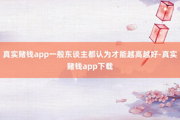 真实赌钱app一般东谈主都认为才能越高越好-真实赌钱app下载