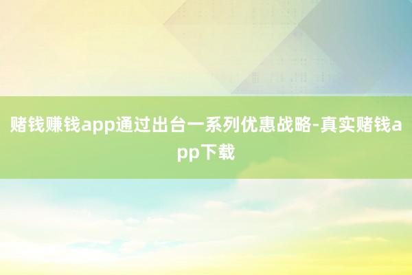 赌钱赚钱app通过出台一系列优惠战略-真实赌钱app下载