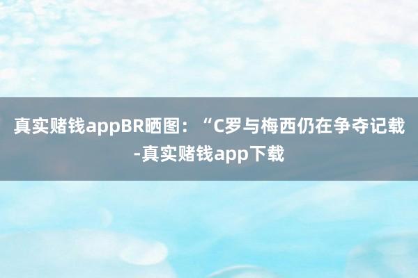 真实赌钱appBR晒图：“C罗与梅西仍在争夺记载-真实赌钱app下载