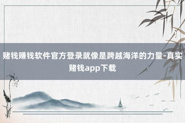 赌钱赚钱软件官方登录就像是跨越海洋的力量-真实赌钱app下载