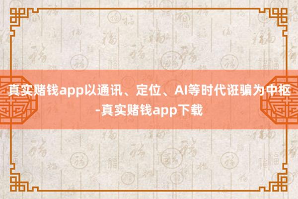 真实赌钱app以通讯、定位、AI等时代诳骗为中枢-真实赌钱app下载