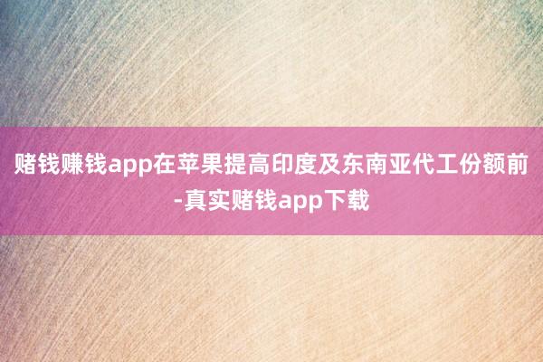 赌钱赚钱app在苹果提高印度及东南亚代工份额前-真实赌钱app下载