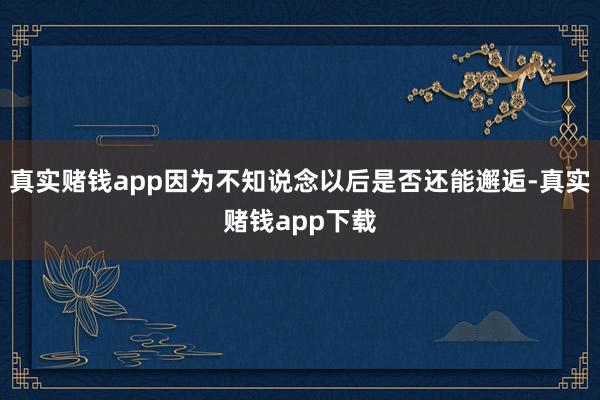 真实赌钱app因为不知说念以后是否还能邂逅-真实赌钱app下载