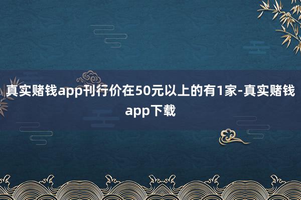 真实赌钱app刊行价在50元以上的有1家-真实赌钱app下载