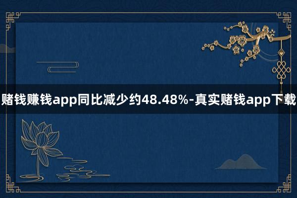 赌钱赚钱app同比减少约48.48%-真实赌钱app下载