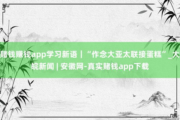 赌钱赚钱app学习新语｜“作念大亚太联接蛋糕”_大皖新闻 | 安徽网-真实赌钱app下载