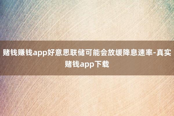 赌钱赚钱app好意思联储可能会放缓降息速率-真实赌钱app下载