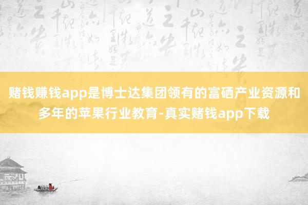 赌钱赚钱app是博士达集团领有的富硒产业资源和多年的苹果行业教育-真实赌钱app下载