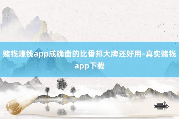 赌钱赚钱app成确凿的比番邦大牌还好用-真实赌钱app下载