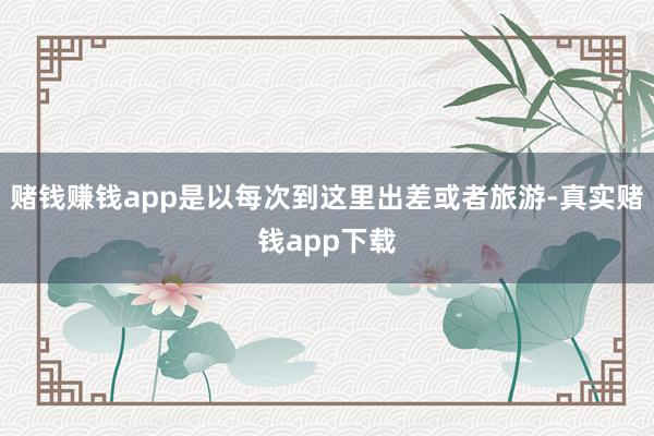 赌钱赚钱app是以每次到这里出差或者旅游-真实赌钱app下载