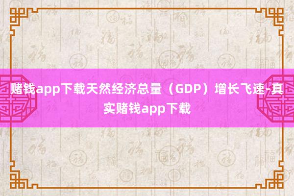 赌钱app下载天然经济总量（GDP）增长飞速-真实赌钱app下载