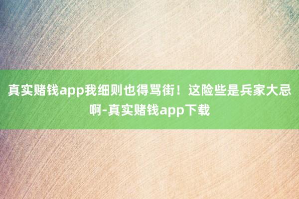 真实赌钱app我细则也得骂街！这险些是兵家大忌啊-真实赌钱app下载