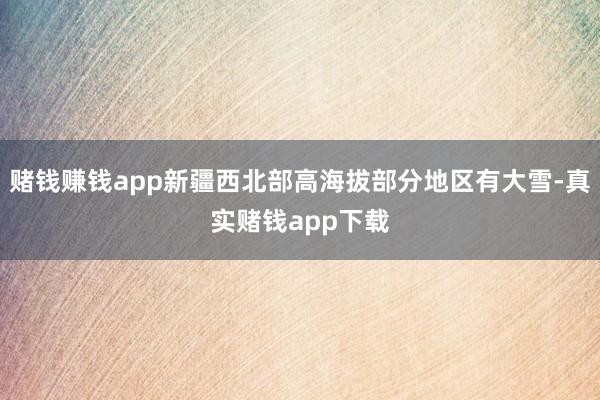 赌钱赚钱app新疆西北部高海拔部分地区有大雪-真实赌钱app下载