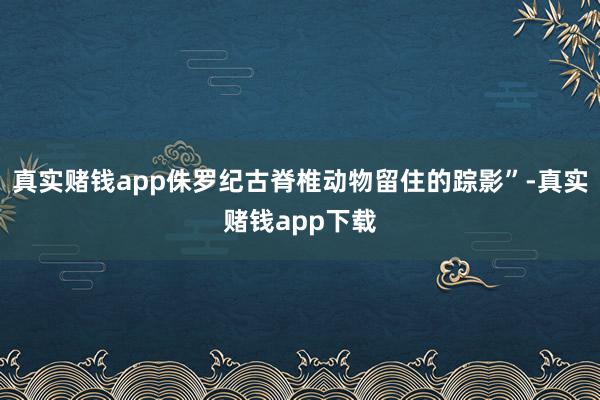 真实赌钱app侏罗纪古脊椎动物留住的踪影”-真实赌钱app下载