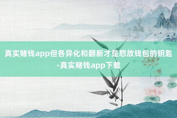 真实赌钱app但各异化和翻新才是怒放钱包的钥匙-真实赌钱app下载