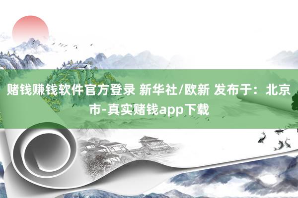 赌钱赚钱软件官方登录 新华社/欧新 发布于：北京市-真实赌钱app下载