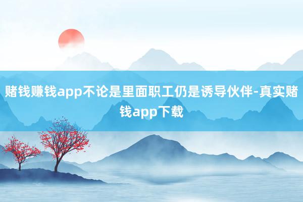 赌钱赚钱app不论是里面职工仍是诱导伙伴-真实赌钱app下载