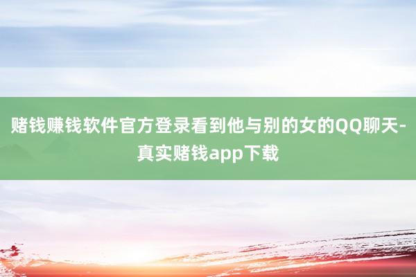 赌钱赚钱软件官方登录看到他与别的女的QQ聊天-真实赌钱app下载