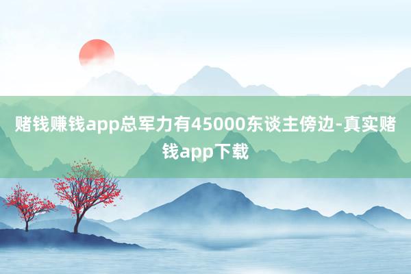 赌钱赚钱app总军力有45000东谈主傍边-真实赌钱app下载