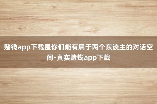 赌钱app下载是你们能有属于两个东谈主的对话空间-真实赌钱app下载