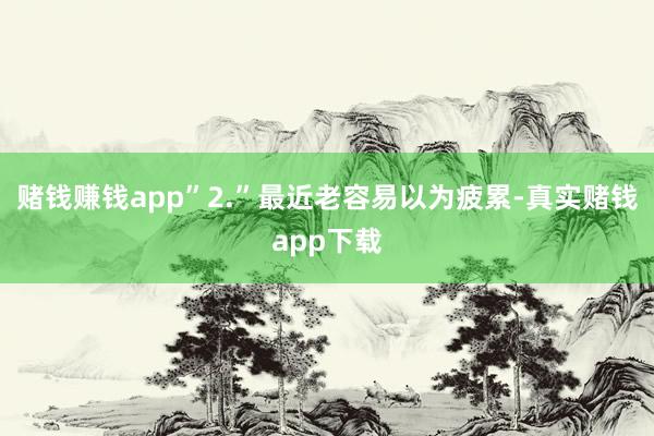赌钱赚钱app”2.”最近老容易以为疲累-真实赌钱app下载