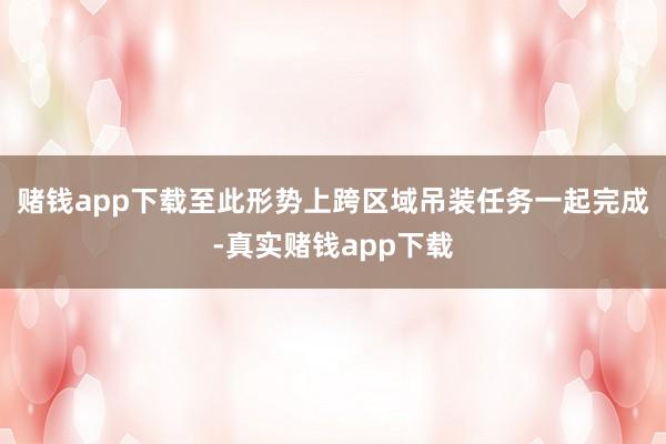 赌钱app下载至此形势上跨区域吊装任务一起完成-真实赌钱app下载