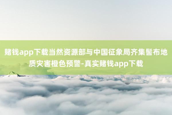 赌钱app下载当然资源部与中国征象局齐集髻布地质灾害橙色预警-真实赌钱app下载