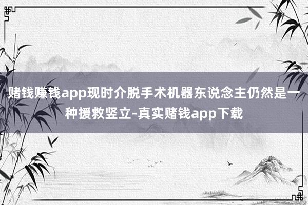 赌钱赚钱app现时介脱手术机器东说念主仍然是一种援救竖立-真实赌钱app下载