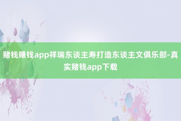 赌钱赚钱app祥瑞东谈主寿打造东谈主文俱乐部-真实赌钱app下载